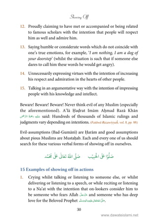 Showing Off
30
12. Proudly claiming to have met or accompanied or being related
to famous scholars with the intention that people will respect
him as well and admire him.
13. Saying humble or considerate words which do not coincide with
one’s true emotions, for example, ‘I am nothing, I am a dog of
your doorstep’ (whilst the situation is such that if someone else
dares to call him these words he would get angry).
14. Unnecessarily expressing virtues with the intention of increasing
his respect and admiration in the hearts of other people.
15. Talking in an argumentative way with the intention of impressing
people with his knowledge and intellect.
Beware! Beware! Beware! Never think evil of any Muslim (especially
the aforementioned). A’lā Ḥaḍrat Imām Aḥmad Razā Khān
   said: Hundreds of thousands of Islamic rulings and
judgments vary depending on intentions. (Fatāwā Razawiyyaĥ, vol. 8, pp. 98)
Evil-assumptions (Bad-Gumānī) are Ḥarām and good assumptions
about pious Muslims are Mustaḥab. Each and every one of us should
search for these various verbal forms of showing off in ourselves.
َ ۡ
‫ال‬
َ َ
‫ا‬ۡ‫و‬
ُّ
‫ل‬ َ‫ص‬ِ‫ب‬ۡ‫ي‬‫ب‬ُ ّٰ
‫ا‬
َّ
‫ل‬ َ‫ص‬‫د‬َّ‫م‬
َ ُ
‫م‬
ٰ َ ٰ
Ǔ‫ا‬َ‫ع‬
َ
‫ت‬
15 Examples of showing off in actions
1. Crying whilst talking or listening to someone else, or whilst
delivering or listening to a speech, or while reciting or listening
to a Na’at with the intention that on-lookers consider him to
be someone who fears Allah and someone who has deep
love for the Beloved Prophet ٖ   ʋ     ʄ  .
www.dawateislami.net
 