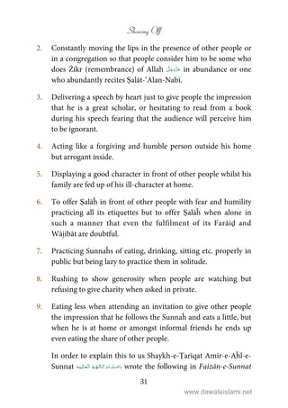 Showing Off
31
2. Constantly moving the lips in the presence of other people or
in a congregation so that people consider him to be some who
does Żikr (remembrance) of Allah in abundance or one
who abundantly recites Ṣalāt-‘Alan-Nabī.
3. Delivering a speech by heart just to give people the impression
that he is a great scholar, or hesitating to read from a book
during his speech fearing that the audience will perceive him
to be ignorant.
4. Acting like a forgiving and humble person outside his home
but arrogant inside.
5. Displaying a good character in front of other people whilst his
family are fed up of his ill-character at home.
6. To offer Ṣalāĥ in front of other people with fear and humility
practicing all its etiquettes but to offer Ṣalāĥ when alone in
such a manner that even the fulfilment of its Farāiḍ and
Wājibāt are doubtful.
7. Practicing Sunnaĥs of eating, drinking, sitting etc. properly in
public but being lazy to practice them in solitude.
8. Rushing to show generosity when people are watching but
refusing to give charity when asked in private.
9. Eating less when attending an invitation to give other people
the impression that he follows the Sunnaĥ and eats a little, but
when he is at home or amongst informal friends he ends up
even eating the share of other people.
In order to explain this to us Shaykh-e-Ṭarīqat Amīr-e-Aĥl-e-
Sunnat    wrote the following in Faizān-e-Sunnat
www.dawateislami.net
 