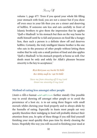 Showing Off
32
volume 1, page 477: ‘Even if you spend your whole life filling
your stomach with food, you are not a sinner but if you show
off even once in your life then you are a sinner and deserving
of hellfire. If someone eats less and eats carefully in front of
Islamic brothers to give them the impression that he applies
‘Qufl-e-Madīnaĥ’ to his stomach but then on the way home he
stuffs himself until he is full and pounces on food like a hungry
lion, then such a person is a definite show off and deserves
hellfire. Certainly, the truly intelligent Islamic brother is the one
who eats in the presence of other people without letting them
realise that he only eats a small portion of food and also applies
‘Qufl-e-Madīnaĥ’ to his stomach properly at home as well. Our
deeds must be only and solely for Allah’s pleasure because
sincerity is the key to acceptance.’
Riyā Kāriyaun say bachā Yā Ilāĥī
Ker ikhlāṣ mujĥ ko ‘aṭā Yā Ilāĥī
Save me from showing off O my Lord
Grant me sincerity O my Lord
Method of eating less amongst other people
(Amīr-e-Aĥl-e-Sunnat    further stated): One possible
way to avoid showing off amongst other people or to avoid the
persistence of a host etc. is to eat using three fingers with small
morsels whilst chewing your food properly and to always abide by
the Sunnaĥs of eating. Especially in feasts most people eat very
quickly therefore their indulging in food will probably distract their
attention from you. In spite of these things if you still find yourself
finishing your meal quickly then pass time by slowly cleaning the
bones. Hopefully this way you will succeed in finishing your meal at
www.dawateislami.net
 