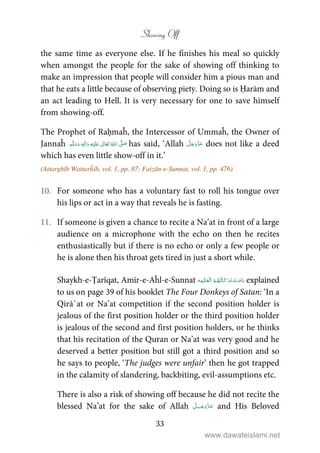 Showing Off
33
the same time as everyone else. If he finishes his meal so quickly
when amongst the people for the sake of showing off thinking to
make an impression that people will consider him a pious man and
that he eats a little because of observing piety. Doing so is Ḥarām and
an act leading to Hell. It is very necessary for one to save himself
from showing-off.
The Prophet of Raḥmaĥ, the Intercessor of Ummaĥ, the Owner of
Jannaĥ ٖ   ʋ      ʄ  has said, ‘Allah does not like a deed
which has even little show-off in it.’
(Attarghīb Wattarĥīb, vol. 1, pp. 87; Faizān-e-Sunnat, vol. 1, pp. 476)
10. For someone who has a voluntary fast to roll his tongue over
his lips or act in a way that reveals he is fasting.
11. If someone is given a chance to recite a Na’at in front of a large
audience on a microphone with the echo on then he recites
enthusiastically but if there is no echo or only a few people or
he is alone then his throat gets tired in just a short while.
Shaykh-e-Ṭarīqat, Amīr-e-Aĥl-e-Sunnat    explained
to us on page 39 of his booklet The Four Donkeys of Satan: ‘In a
Qirā`at or Na’at competition if the second position holder is
jealous of the first position holder or the third position holder
is jealous of the second and first position holders, or he thinks
that his recitation of the Quran or Na’at was very good and he
deserved a better position but still got a third position and so
he says to people, ‘The judges were unfair’ then he got trapped
in the calamity of slandering, backbiting, evil-assumptions etc.
There is also a risk of showing off because he did not recite the
blessed Na’at for the sake of Allah ˠ and His Beloved
www.dawateislami.net
 