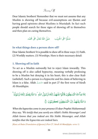 Showing Off
36
Dear Islamic brothers! Remember that we must not assume that any
Muslim is showing off because evil-assumptions are Ḥarām and
having good opinions about Muslims is Mustaḥab. In fact such
people should search for these signs of showing off in themselves
and then plan on curing themselves.
َ ۡ
‫ال‬
َ َ
‫ا‬ۡ‫و‬
ُّ
‫ل‬ َ‫ص‬ِ‫ب‬ۡ‫ي‬‫ب‬ُ ّٰ
‫ا‬
َّ
‫ل‬ َ‫ص‬‫د‬َّ‫م‬
َ ُ
‫م‬
ٰ َ ٰ
Ǔ‫ا‬َ‫ع‬
َ
‫ت‬
In what things does a person show off?
Dear Islamic brothers! It is possible to show off in three ways: (1) Faith.
(2) Worldly matters. (3) Worships. Here is their necessary detail:
1. Showing off in faith
To act as a Muslim outwardly but to reject Islam inwardly. This
showing off is also called hypocrisy, meaning verbally professing
to be a Muslim but denying it in his heart, this is also clear Kufr
(unbelief). Such a person is a hypocrite and his claim of believing in
Islam is a false. Allah ˠ said in part 27 the first verse of Sūraĥ
Al-Munāfiqūn:
ۡ ٰ ٰٰۡۡۡۡۡۡ
ٰۡۡ ٰ ٰۡۡۚ
When the hypocrites come in your presence (O dear Prophet Muhammad)
they say, ‘We testify that you surely are Allah’s Noble Messenger’; and
Allah knows that you indeed are His Noble Messenger, and Allah
testifies that the hypocrites are indeed liars.
[Kanz-ul-Īmān (Translation of Quran)] (Part 27, Sūraĥ Al-Munāfiqūn, verse 1)
www.dawateislami.net
 