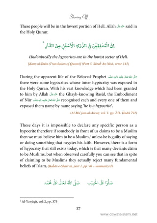 Showing Off
37
These people will be in the lowest portion of Hell. Allah said in
the Holy Quran:
ۡ ٰ ۡۡۡۡ
Undoubtedly the hypocrites are in the lowest sector of Hell.
[Kanz-ul-Īmān (Translation of Quran)] (Part 5, Sūraĥ An-Nisā, verse 145)
During the apparent life of the Beloved Prophet ٖ   ʋ      ʄ 
there were some hypocrites whose inner hypocrisy was exposed in
the Holy Quran. With his vast knowledge which had been granted
to him by Allah the Ghayb-knowing Rasūl, the Embodiment
of Nūr ٖ   ʋ     ʄ  recognised each and every one of them and
exposed them name by name saying ‘he is a hypocrite’.
(Al-Mu’jam-ul-Awsaṭ, vol. 1, pp. 231, Ḥadīš 792)
These days it is impossible to declare any specific person as a
hypocrite therefore if somebody in front of us claims to be a Muslim
then we must believe him to be a Muslim,1
unless he is guilty of saying
or doing something that negates his faith. However, there is a form
of hypocrisy that still exists today, which is that many deviants claim
to be Muslims, but when observed carefully you can see that in spite
of claiming to be Muslims they actually reject many fundamental
beliefs of Islam. (Baĥār-e-Sharī’at, part 1, pp. 96 – summarized)
َ ۡ
‫ال‬
َ َ
‫ا‬ۡ‫و‬
ُّ
‫ل‬ َ‫ص‬ِ‫ب‬ۡ‫ي‬‫ب‬ُ ّٰ
‫ا‬
َّ
‫ل‬ َ‫ص‬‫د‬َّ‫م‬
َ ُ
‫م‬
ٰ َ ٰ
Ǔ‫ا‬َ‫ع‬
َ
‫ت‬
1
Al-Yawāqīt, vol. 2, pp. 373
www.dawateislami.net
 