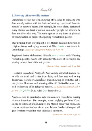 Showing Off
38
2. Showing off in worldly matters
Sometimes we use the term showing off to refer to someone who
does worldly actions with the desire of creating respect and fame for
himself in people’s hearts. For example, he wears clean, perfumed,
fancy clothes to attract attention from other people but at home he
does not dress that way. The same applies to any form of glamour
or beautification or means of acquiring respect from people.
Shar’ī ruling: Such showing off is not Ḥarām because distortion in
religious issues and trying to mock at Allah ˠ is not found in
these things. (Az-Zawājir ‘An-Iqtirāf-il-Kabāir, vol. 1, pp. 78)
Sayyidunā Imām Muhammad Ghazālī ۡ  ȹ ۡ said: Wanting
respect in people’s hearts with acts other than acts of worship is like
seeking money; hence it is not Ḥarām.
(Iḥyā-ul-‘Ulūm, chapter 2, vol. 3, pp. 368)
It is stated in Ḥadīqaĥ Nadiyyaĥ: Any worldly act which is done not
to hide the truth and is free from lying and does not lead to any
disallowed, Ḥarām or Makrūĥ act then showing off with that act is
not Ḥarām. However such showing off is still disliked because it can
lead to showing off in religious matters. (Al-Ḥadīqa-tun-Nadiyyaĥ, vol. 1,
pp. 478)
َ‫و‬ُ ّٰ
‫ا‬
َ
‫ت‬َ‫ع‬
ٰ
Ǔ‫ا‬
َ
‫ا‬
ۡ
‫ع‬
َ
‫ل‬‫م‬ [And Allah knows best.]
Anyhow, even in permissible acts you can earn rewards by making
virtuous intentions. For example, when applying perfume if you
intend to follow a Sunnaĥ, respect the Masjid, relax your mind, and
remove unpleasant odours from your Islamic brothers then you will
gain separate reward for each individual intention.
(Ashi’a-tul-Lam’āt, vol. 1, pp. 37)
www.dawateislami.net
 