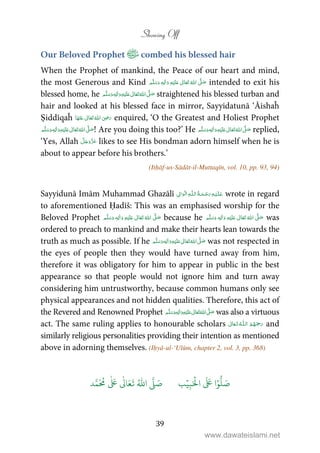Showing Off
39
Our Beloved Prophet combed his blessed hair
When the Prophet of mankind, the Peace of our heart and mind,
the most Generous and Kind ʋ     ʄٖ    intended to exit his
blessed home, he ٖ   ʋ     ʄ  straightened his blessed turban and
hair and looked at his blessed face in mirror, Sayyidatunā ‘Āishaĥ
Ṣiddīqaĥ      ʝ enquired, ‘O the Greatest and Holiest Prophet
ٖ   ʋ     ʄ  ! Are you doing this too?’ He ٖ   ʋ     ʄ  replied,
‘Yes, Allah likes to see His bondman adorn himself when he is
about to appear before his brothers.’
(Itḥāf-us-Sādāt-il-Muttaqīn, vol. 10, pp. 93, 94)
Sayyidunā Imām Muhammad Ghazālī ۡ  ȹ ۡ wrote in regard
to aforementioned Ḥadīš: This was an emphasised worship for the
Beloved Prophet ٖ   ʋ      ʄ  because he ٖ   ʋ      ʄ  was
ordered to preach to mankind and make their hearts lean towards the
truth as much as possible. If he      ʄٖ   ʋ  was not respected in
the eyes of people then they would have turned away from him,
therefore it was obligatory for him to appear in public in the best
appearance so that people would not ignore him and turn away
considering him untrustworthy, because common humans only see
physical appearances and not hidden qualities. Therefore, this act of
the Revered and Renowned Prophet ٖ   ʋ     ʄ  was also a virtuous
act. The same ruling applies to honourable scholars  ȹ  and
similarly religious personalities providing their intention as mentioned
above in adorning themselves. (Iḥyā-ul-‘Ulūm, chapter 2, vol. 3, pp. 368)
َ ۡ
‫ال‬
َ َ
‫ا‬ۡ‫و‬
ُّ
‫ل‬ َ‫ص‬ِ‫ب‬ۡ‫ي‬‫ب‬ُ ّٰ
‫ا‬
َّ
‫ل‬ َ‫ص‬‫د‬َّ‫م‬
َ ُ
‫م‬
ٰ َ ٰ
Ǔ‫ا‬َ‫ع‬
َ
‫ت‬
www.dawateislami.net
 