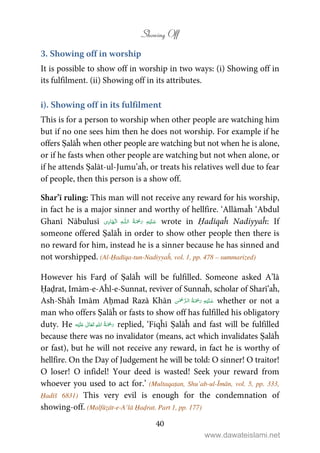 Showing Off
40
3. Showing off in worship
It is possible to show off in worship in two ways: (i) Showing off in
its fulfilment. (ii) Showing off in its attributes.
i). Showing off in its fulfilment
This is for a person to worship when other people are watching him
but if no one sees him then he does not worship. For example if he
offers Ṣalāĥ when other people are watching but not when he is alone,
or if he fasts when other people are watching but not when alone, or
if he attends Ṣalāt-ul-Jumu’aĥ, or treats his relatives well due to fear
of people, then this person is a show off.
Shar’ī ruling: This man will not receive any reward for his worship,
in fact he is a major sinner and worthy of hellfire. ‘Allāmaĥ ‘Abdul
Ghanī Nābulusī ۡ   ȹۡ   wrote in Ḥadīqaĥ Nadiyyaĥ: If
someone offered Ṣalāĥ in order to show other people then there is
no reward for him, instead he is a sinner because he has sinned and
not worshipped. (Al-Ḥadīqa-tun-Nadiyyaĥ, vol. 1, pp. 478 – summarized)
However his Farḍ of Ṣalāĥ will be fulfilled. Someone asked A’lā
Ḥaḍrat, Imām-e-Aĥl-e-Sunnat, reviver of Sunnaĥ, scholar of Sharī’aĥ,
Ash-Shāĥ Imām Aḥmad Razā Khān    whether or not a
man who offers Ṣalāĥ or fasts to show off has fulfilled his obligatory
duty. He ʋ      replied, ‘Fiqĥī Ṣalāĥ and fast will be fulfilled
because there was no invalidator (means, act which invalidates Ṣalāĥ
or fast), but he will not receive any reward, in fact he is worthy of
hellfire. On the Day of Judgement he will be told: O sinner! O traitor!
O loser! O infidel! Your deed is wasted! Seek your reward from
whoever you used to act for.’ (Multaqaṭan, Shu’ab-ul-Īmān, vol. 5, pp. 333,
Ḥadīš 6831) This very evil is enough for the condemnation of
showing-off. (Malfūẓāt-e-A’lā Ḥaḍrat, Part 1, pp. 177)
www.dawateislami.net
 