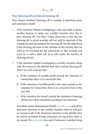 Showing Off
43
Pure showing off and mixed showing off
Dear Islamic brothers! Showing off in worship is sometimes pure
and sometimes mixed:
1. If the intention behind worshipping is only and solely to please
another human or attain any worldly incentive then this is
pure showing off. The Shar’ī ruling about this is that the one
showing off in actual worship will not only be deprived of the
rewards but also be punished for showing off. On the other hand
if the showing off exists in the attribute of the worship then he
will not be rewarded for the adornment of that worship and
since he is still a show off, he is still under the burden of
showing off and
2. if the intention behind worshipping is worldly incentive along
with the reward in the afterlife then this is mixed showing off.
There are a few cases for this:
a. If the intention of worldly profit exceeds the intention of
reward then there is no reward for him.
b. If the intention of worldly profit is the same amount as the
intention for reward then there is no reward for him in this
case also.
c. If the intention for reward exceeds the intention of showing
off then he will be rewarded according to his intention.
Sayyidunā Imām Muhammad Ghazālī ۡ   ȹ     ۡ said: If the
dominant intention is any worldly incentive then he will gain
no reward at all. If the dominant intention is the afterlife then
he will be rewarded. If both intentions are equal then there is
no reward. He ʋ      also said: If someone’s worship being
www.dawateislami.net
 