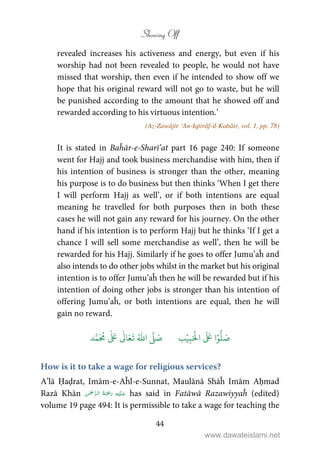 Showing Off
44
revealed increases his activeness and energy, but even if his
worship had not been revealed to people, he would not have
missed that worship, then even if he intended to show off we
hope that his original reward will not go to waste, but he will
be punished according to the amount that he showed off and
rewarded according to his virtuous intention.’
(Az-Zawājir ‘An-Iqtirāf-il-Kabāir, vol. 1, pp. 78)
It is stated in Baĥār-e-Sharī’at part 16 page 240: If someone
went for Hajj and took business merchandise with him, then if
his intention of business is stronger than the other, meaning
his purpose is to do business but then thinks ‘When I get there
I will perform Hajj as well’, or if both intentions are equal
meaning he travelled for both purposes then in both these
cases he will not gain any reward for his journey. On the other
hand if his intention is to perform Hajj but he thinks ‘If I get a
chance I will sell some merchandise as well’, then he will be
rewarded for his Hajj. Similarly if he goes to offer Jumu’aĥ and
also intends to do other jobs whilst in the market but his original
intention is to offer Jumu’aĥ then he will be rewarded but if his
intention of doing other jobs is stronger than his intention of
offering Jumu’aĥ, or both intentions are equal, then he will
gain no reward.
َ ۡ
‫ال‬
َ َ
‫ا‬ۡ‫و‬
ُّ
‫ل‬ َ‫ص‬ِ‫ب‬ۡ‫ي‬‫ب‬ُ ّٰ
‫ا‬
َّ
‫ل‬ َ‫ص‬‫د‬َّ‫م‬
َ ُ
‫م‬
ٰ َ ٰ
Ǔ‫ا‬َ‫ع‬
َ
‫ت‬
How is it to take a wage for religious services?
A’lā Ḥaḍrat, Imām-e-Aĥl-e-Sunnat, Maulānā Shāĥ Imām Aḥmad
Razā Khān    has said in Fatāwā Razawiyyaĥ (edited)
volume 19 page 494: It is permissible to take a wage for teaching the
www.dawateislami.net
 