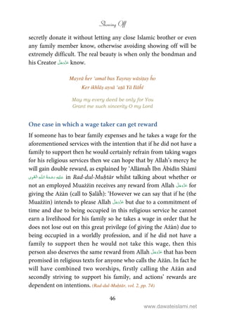 Showing Off
46
secretly donate it without letting any close Islamic brother or even
any family member know, otherwise avoiding showing off will be
extremely difficult. The real beauty is when only the bondman and
his Creator know.
Mayrā ĥer ‘amal bas Tayray wāsiṭay ĥo
Ker ikhlāṣ aysā ‘aṭā Yā Ilāĥī
May my every deed be only for You
Grant me such sincerity O my Lord
One case in which a wage taker can get reward
If someone has to bear family expenses and he takes a wage for the
aforementioned services with the intention that if he did not have a
family to support then he would certainly refrain from taking wages
for his religious services then we can hope that by Allah’s mercy he
will gain double reward, as explained by ‘Allāmaĥ Ibn Ābidīn Shāmī
ۡ   ȹ     in Rad-dul-Muḥtār whilst talking about whether or
not an employed Muażżin receives any reward from Allah for
giving the Ażān (call to Ṣalāĥ): ‘However we can say that if he (the
Muażżin) intends to please Allah but due to a commitment of
time and due to being occupied in this religious service he cannot
earn a livelihood for his family so he takes a wage in order that he
does not lose out on this great privilege (of giving the Ażān) due to
being occupied in a worldly profession, and if he did not have a
family to support then he would not take this wage, then this
person also deserves the same reward from Allah that has been
promised in religious texts for anyone who calls the Ażān. In fact he
will have combined two worships, firstly calling the Ażān and
secondly striving to support his family, and actions’ rewards are
dependent on intentions. (Rad-dul-Muḥtār, vol. 2, pp. 74)
www.dawateislami.net
 