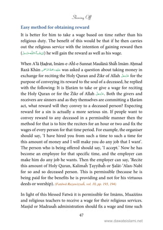 Showing Off
47
Easy method for obtaining reward
It is better for him to take a wage based on time rather than his
religious duty. The benefit of this would be that if he then carries
out the religious service with the intention of gaining reward then
(   ȹ ˠ   ) he will gain the reward as well as his wage.
When A’lā Ḥaḍrat, Imām-e-Aĥl-e-Sunnat Maulānā Shāĥ Imām Aḥmad
Razā Khān    was asked a question about taking money in
exchange for reciting the Holy Quran and Żikr of Allah for the
purpose of conveying its reward to the soul of a deceased, he replied
with the following: It is Ḥarām to take or give a wage for reciting
the Holy Quran or for the Żikr of Allah . Both the givers and
receivers are sinners and as they themselves are committing a Ḥarām
act, what reward will they convey to a deceased person? Expecting
reward for a sin is actually a more serious sin. If people want to
convey reward to any deceased in a permissible manner then the
method for that is to hire the reciters for an hour or two and fix the
wages of every person for that time period. For example, the organiser
should say, ‘I have hired you from such a time to such a time for
this amount of money and I will make you do any job that I want’.
The person who is being offered should say, ‘I accept.’ Now he has
become an employee for that specific time, and the employer can
make him do any job he wants. Then the employer can say, ‘Recite
this amount of Holy Quran, Kalimaĥ Ṭayyibaĥ or Ṣalāt-’Alan-Nabī
for so and so deceased person. This is permissible (because he is
being paid for the benefits he is providing and not for his virtuous
deeds or worship). (Fatāwā Razawiyyaĥ, vol. 10, pp. 193, 194)
In light of this blessed Fatwā it is permissible for Imāms, Muażżins
and religious teachers to receive a wage for their religious services.
Masjid or Madrasaĥ administration should fix a wage and time such
www.dawateislami.net
 