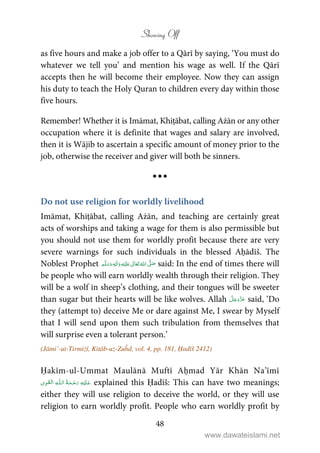 Showing Off
48
as five hours and make a job offer to a Qārī by saying, ‘You must do
whatever we tell you’ and mention his wage as well. If the Qārī
accepts then he will become their employee. Now they can assign
his duty to teach the Holy Quran to children every day within those
five hours.
Remember! Whether it is Imāmat, Khiṭābat, calling Ażān or any other
occupation where it is definite that wages and salary are involved,
then it is Wājib to ascertain a specific amount of money prior to the
job, otherwise the receiver and giver will both be sinners.
Do not use religion for worldly livelihood
Imāmat, Khiṭābat, calling Ażān, and teaching are certainly great
acts of worships and taking a wage for them is also permissible but
you should not use them for worldly profit because there are very
severe warnings for such individuals in the blessed Aḥādīš. The
Noblest Prophet ʄٖ   ʋ       said: In the end of times there will
be people who will earn worldly wealth through their religion. They
will be a wolf in sheep’s clothing, and their tongues will be sweeter
than sugar but their hearts will be like wolves. Allah said, ‘Do
they (attempt to) deceive Me or dare against Me, I swear by Myself
that I will send upon them such tribulation from themselves that
will surprise even a tolerant person.’
(Jāmi’-ut-Tirmiżī, Kitāb-uz-Zuĥd, vol. 4, pp. 181, Ḥadīš 2412)
Ḥakīm-ul-Ummat Maulānā Muftī Aḥmad Yār Khān Na’īmī
ۡ   ȹ     explained this Ḥadīš: This can have two meanings;
either they will use religion to deceive the world, or they will use
religion to earn worldly profit. People who earn worldly profit by
www.dawateislami.net
 