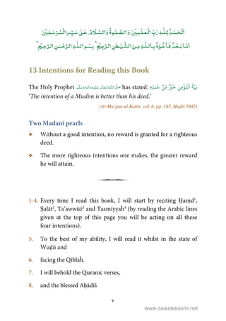 v
ۡ ٰۡۡ ٰ ٰٰۡۡ ۡۡ
ٰٰۡۡ ۡۡۡ
ٰ
ٰ ۡۡ
13 Intentions for Reading this Book
The Holy Prophet  ʄȹ     ٖ has stated: ‫ِه‬‫ل‬َ‫م‬
َ
‫ع‬ ۡ‫ِن‬ّ‫م‬ ٌ ۡ‫ي‬
َ
‫خ‬ ِ‫ِن‬‫م‬
ۡ
‫ؤ‬ُ‫م‬
ۡ
‫ال‬
ُ
‫ة‬َّ‫ِي‬‫ن‬ٖ
‘The intention of a Muslim is better than his deed.’
(Al-Mu’jam-ul-Kabīr, vol. 6, pp. 185, Ḥadīš 5942)
Two Madanī pearls
C Without a good intention, no reward is granted for a righteous
deed.
C The more righteous intentions one makes, the greater reward
he will attain.
j
1-4. Every time I read this book, I will start by reciting Ḥamd1
,
Ṣalāt2
, Ta’awwūż3
and Tasmiyyaĥ4
(by reading the Arabic lines
given at the top of this page you will be acting on all these
four intentions).
5. To the best of my ability, I will read it whilst in the state of
Wuḍū and
6. facing the Qiblaĥ.
7. I will behold the Quranic verses,
8. and the blessed Aḥādīš
www.dawateislami.net
 