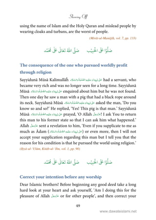 Showing Off
49
using the name of Islam and the Holy Quran and mislead people by
wearing cloaks and turbans, are the worst of people.
(Mirāt-ul-Manājīḥ, vol. 7, pp. 133)
َ ۡ
‫ال‬
َ َ
‫ا‬ۡ‫و‬
ُّ
‫ل‬ َ‫ص‬ِ‫ب‬ۡ‫ي‬‫ب‬ُ ّٰ
‫ا‬
َّ
‫ل‬ َ‫ص‬‫د‬َّ‫م‬
َ ُ
‫م‬
ٰ َ ٰ
Ǔ‫ا‬َ‫ع‬
َ
‫ت‬
The consequence of the one who pursued worldly profit
through religion
Sayyidunā Mūsā Kalīmullāĥ           ʄ had a servant, who
became very rich and was no longer seen for a long time. Sayyidunā
Mūsā           ʄ enquired about him but he was not found.
Then one day he saw a man with a pig that had a black rope around
its neck. Sayyidunā Mūsā           ʄ asked the man, ‘Do you
know so and so?’ He replied, ‘Yes! This pig is that man.’ Sayyidunā
Mūsā           ʄ prayed, ‘O Allah ! I ask You to return
this man to his former state so that I can ask him what happened.’
Allah sent a revelation to him, ‘Even if you supplicate to me as
much as Ādam (           ʄ ) or even more, then I will not
accept your supplication regarding this man but I tell you that the
reason for his condition is that he pursued the world using religion.’
(Iḥyā-ul-‘Ulūm, Kitāb-ul-‘Ilm, vol. 1, pp. 90)
َ ۡ
‫ال‬
َ َ
‫ا‬ۡ‫و‬
ُّ
‫ل‬ َ‫ص‬ِ‫ب‬ۡ‫ي‬‫ب‬ُ ّٰ
‫ا‬
َّ
‫ل‬ َ‫ص‬‫د‬َّ‫م‬
َ ُ
‫م‬
ٰ َ ٰ
Ǔ‫ا‬َ‫ع‬
َ
‫ت‬
Correct your intention before any worship
Dear Islamic brothers! Before beginning any good deed take a long
hard look at your heart and ask yourself, ‘Am I doing this for the
pleasure of Allah or for other people’, and then correct your
www.dawateislami.net
 