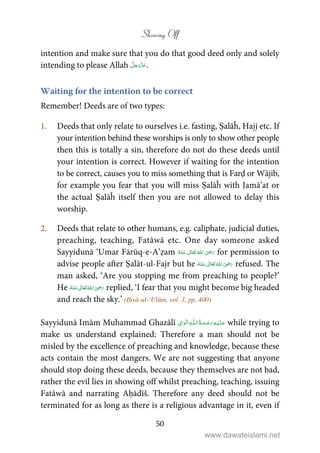 Showing Off
50
intention and make sure that you do that good deed only and solely
intending to please Allah .
Waiting for the intention to be correct
Remember! Deeds are of two types:
1. Deeds that only relate to ourselves i.e. fasting, Ṣalāĥ, Hajj etc. If
your intention behind these worships is only to show other people
then this is totally a sin, therefore do not do these deeds until
your intention is correct. However if waiting for the intention
to be correct, causes you to miss something that is Farḍ or Wājib,
for example you fear that you will miss Ṣalāĥ with Jamā’at or
the actual Ṣalāĥ itself then you are not allowed to delay this
worship.
2. Deeds that relate to other humans, e.g. caliphate, judicial duties,
preaching, teaching, Fatāwā etc. One day someone asked
Sayyidunā ‘Umar Fārūq-e-A’ẓam      ʝ for permission to
advise people after Ṣalāt-ul-Fajr but he      ʝ refused. The
man asked, ‘Are you stopping me from preaching to people?’
He      ʝ replied, ‘I fear that you might become big headed
and reach the sky.’ (Iḥyā-ul-‘Ulūm, vol. 3, pp. 400)
Sayyidunā Imām Muhammad Ghazālī   ۡۡ   ȹ   while trying to
make us understand explained: Therefore a man should not be
misled by the excellence of preaching and knowledge, because these
acts contain the most dangers. We are not suggesting that anyone
should stop doing these deeds, because they themselves are not bad,
rather the evil lies in showing off whilst preaching, teaching, issuing
Fatāwā and narrating Aḥādīš. Therefore any deed should not be
terminated for as long as there is a religious advantage in it, even if
www.dawateislami.net
 