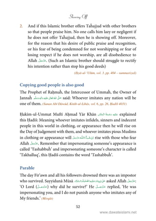 Showing Off
52
2. And if this Islamic brother offers Taĥajjud with other brothers
so that people praise him. No one calls him lazy or negligent if
he does not offer Taĥajjud, then he is showing off. Moreover,
for the reason that his desire of public praise and recognition,
or his fear of being condemned for not worshipping or fear of
losing respect if he does not worship, are all disobedience to
Allah . (Such an Islamic brother should struggle to rectify
his intention rather than stop his good deeds)
(Iḥyā-ul-‘Ulūm, vol. 3, pp. 404 – summarized)
Copying good people is also good
The Prophet of Raḥmaĥ, the Intercessor of Ummaĥ, the Owner of
Jannaĥ ٖ   ʋ     ʄ  said: Whoever imitates any nation will be
one of them. (Sunan Abī Dāwūd, Kitāb-ul-Libās, vol. 6, pp. 26, Ḥadīš 4031)
Ḥakīm-ul-Ummat Muftī Aḥmad Yār Khān    explained
this Ḥadīš: Meaning whoever imitates infidels, sinners and indecent
people in this world in clothing, or appearance then he will rise on
the Day of Judgement with them, and whoever imitates pious Muslims
in clothing or appearance will   ȹ ˠ   rise with those who fear
Allah . Remember that impersonating someone’s appearance is
called ‘Tashabbuĥ’ and impersonating someone’s character is called
‘Takhalluq’, this Ḥadīš contains the word ‘Tashabbuĥ’.
Parable
The day Fir’awn and all his followers drowned there was an impostor
who survived. Sayyidunā Mūsā           ʄ asked Allah :
‘O Lord ( ˠ ) why did he survive?’ He ˠ replied, ‘He was
impersonating you, and I do not punish anyone who imitates any of
My friends.’ (Mirqāt)
www.dawateislami.net
 