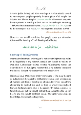 Showing Off
53
Even in Ṣalāĥ, fasting and other worships a Muslim should intend
to emulate pious people especially the most pious of all people, the
Beloved and Blessed Prophet ٖ   ʋ     ʄ  . Whether or not your
heart is present in worship at least you are succeeding in emulating
The Greatest and Holiest Prophet ٖ   ʋ     ʄ  .   ȹ ˠ   due
to the blessings of this, Allah will forgive us imitators, as well.
(Mirāt-ul-Manājīḥ, vol. 6, pp. 109)
However, you should not desire that people praise you otherwise
this would be showing off and showing off is Ḥarām.
َ ۡ
‫ال‬
َ َ
‫ا‬ۡ‫و‬
ُّ
‫ل‬ َ‫ص‬ِ‫ب‬ۡ‫ي‬‫ب‬ُ ّٰ
‫ا‬
َّ
‫ل‬ َ‫ص‬‫د‬َّ‫م‬
َ ُ
‫م‬
ٰ َ ٰ
Ǔ‫ا‬َ‫ع‬
َ
‫ت‬
Showing off during worship
Dear Islamic brothers! Showing off is not something that only exists
in the beginning of any worship, in fact it can exist in the middle or
even after it. If someone started worship with sincerity but felt the
desire to show off during the worship then if he instantly shakes off
this satanic thought, he is sincere and will be rewarded.
It is stated in Al-Ḥadīqa-tun-Nadiyyaĥ volume 1: The mere thought
or inclination of showing off is not harmful because Satan accompanies
all humans and it is not possible for a human to prevent Satan from
attempting to mislead him and for him to avoid being inclined
towards his temptations. This is the reason why Satan continues to
tempt humans, but we should not let these thoughts settle in our
hearts and we should confront satanic thoughts with religious
knowledge, resentment and rejection.
(Al-Ḥadīqa-tun-Nadiyyaĥ, vol. 1, pp. 496)
www.dawateislami.net
 
