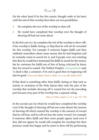 Showing Off
54
On the other hand if he lets this satanic thought settle in his heart
until the end of that worship then there are two possibilities:
1. He completes the rest of the worship to show off.
2. He would have completed that worship even the thought of
showing off had not come about.
In the first case (i.e. he completes the rest of the worship to show-off),
if the worship is Ṣalāĥ, fasting, or Hajj then he will not be rewarded
for this worship. For example if someone begins Ṣalāĥ and then
suddenly remembers about some money that he had forgotten and
he instantly wants to search for it, and if people were not watching
him then he would have terminated his Ṣalāĥ to search for the money,
but he continues his Ṣalāĥ out of fear of being criticized by them,
then his reward is wasted. The Noblest Prophet ٖ   ʋ     ʄ  said,
‘A deed is like a container, if its end is good then its beginning will
also be good.’ (Sunan Ibn Mājaĥ, Kitāb-uz-Zuĥd, vol. 4, pp. 468, Ḥadīš 4199)
If that deed is something other than Ṣalāĥ, fasting or Hajj such as
charity or recitation of the Holy Quran then only the part of the
worship that includes showing off is wasted but not the preceding
part because every part of the worship has a separate ruling.
(Iḥyā-ul-‘Ulūm, chapter 2, vol. 3, pp. 377, 378)
In the second case (in which he would have completed the worship
even if the thought of showing off had not come about) the amount
of showing off which entered the worship is the amount of reward
that he will lose, and he will not lose the entire reward. For example
if someone offers Ṣalāĥ and then some people appear (and even if
they did not appear he would still complete his worship) but their
presence made him happy and he starts to show off (by performing
www.dawateislami.net
 
