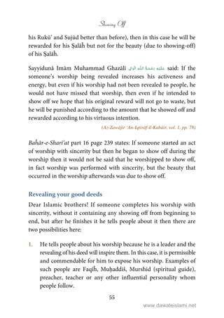 Showing Off
55
his Rukū’ and Sujūd better than before), then in this case he will be
rewarded for his Ṣalāĥ but not for the beauty (due to showing-off)
of his Ṣalāĥ.
Sayyidunā Imām Muhammad Ghazālī ۡ   ȹ     ۡ said: If the
someone’s worship being revealed increases his activeness and
energy, but even if his worship had not been revealed to people, he
would not have missed that worship, then even if he intended to
show off we hope that his original reward will not go to waste, but
he will be punished according to the amount that he showed off and
rewarded according to his virtuous intention.
(Az-Zawājir ‘An-Iqtirāf-il-Kabāir, vol. 1, pp. 78)
Baĥār-e-Sharī’at part 16 page 239 states: If someone started an act
of worship with sincerity but then he began to show off during the
worship then it would not be said that he worshipped to show off,
in fact worship was performed with sincerity, but the beauty that
occurred in the worship afterwards was due to show off.
Revealing your good deeds
Dear Islamic brothers! If someone completes his worship with
sincerity, without it containing any showing off from beginning to
end, but after he finishes it he tells people about it then there are
two possibilities here:
1. He tells people about his worship because he is a leader and the
revealing of his deed will inspire them. In this case, it is permissible
and commendable for him to expose his worship. Examples of
such people are Faqīĥ, Muḥaddiš, Murshid (spiritual guide),
preacher, teacher or any other influential personality whom
people follow.
www.dawateislami.net
 