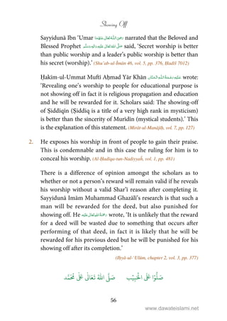 Showing Off
56
Sayyidunā Ibn ‘Umar  ʝȹ    narrated that the Beloved and
Blessed Prophet ٖ   ʋ     ʄ  said, ‘Secret worship is better
than public worship and a leader’s public worship is better than
his secret (worship).’ (Shu’ab-ul-Īmān 46, vol. 5, pp. 376, Ḥadīš 7012)
Ḥakīm-ul-Ummat Muftī Aḥmad Yār Khān   ȹ  wrote:
‘Revealing one’s worship to people for educational purpose is
not showing off in fact it is religious propagation and education
and he will be rewarded for it. Scholars said: The showing-off
of Ṣiddīqīn (Ṣiddīq is a title of a very high rank in mysticism)
is better than the sincerity of Murīdīn (mystical students).’ This
is the explanation of this statement. (Mirāt-ul-Manājīḥ, vol. 7, pp. 127)
2. He exposes his worship in front of people to gain their praise.
This is condemnable and in this case the ruling for him is to
conceal his worship. (Al-Ḥadīqa-tun-Nadiyyaĥ, vol. 1, pp. 481)
There is a difference of opinion amongst the scholars as to
whether or not a person’s reward will remain valid if he reveals
his worship without a valid Shar’ī reason after completing it.
Sayyidunā Imām Muhammad Ghazālī’s research is that such a
man will be rewarded for the deed, but also punished for
showing off. He ʋ      wrote, ‘It is unlikely that the reward
for a deed will be wasted due to something that occurs after
performing of that deed, in fact it is likely that he will be
rewarded for his previous deed but he will be punished for his
showing off after its completion.’
(Iḥyā-ul-‘Ulūm, chapter 2, vol. 3, pp. 377)
َ ۡ
‫ال‬
َ َ
‫ا‬ۡ‫و‬
ُّ
‫ل‬ َ‫ص‬ِ‫ب‬ۡ‫ي‬‫ب‬ُ ّٰ
‫ا‬
َّ
‫ل‬ َ‫ص‬‫د‬َّ‫م‬
َ ُ
‫م‬
ٰ َ ٰ
Ǔ‫ا‬َ‫ع‬
َ
‫ت‬
www.dawateislami.net
 