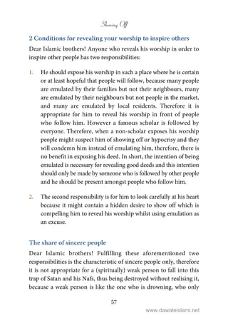 Showing Off
57
2 Conditions for revealing your worship to inspire others
Dear Islamic brothers! Anyone who reveals his worship in order to
inspire other people has two responsibilities:
1. He should expose his worship in such a place where he is certain
or at least hopeful that people will follow, because many people
are emulated by their families but not their neighbours, many
are emulated by their neighbours but not people in the market,
and many are emulated by local residents. Therefore it is
appropriate for him to reveal his worship in front of people
who follow him. However a famous scholar is followed by
everyone. Therefore, when a non-scholar exposes his worship
people might suspect him of showing off or hypocrisy and they
will condemn him instead of emulating him, therefore, there is
no benefit in exposing his deed. In short, the intention of being
emulated is necessary for revealing good deeds and this intention
should only be made by someone who is followed by other people
and he should be present amongst people who follow him.
2. The second responsibility is for him to look carefully at his heart
because it might contain a hidden desire to show off which is
compelling him to reveal his worship whilst using emulation as
an excuse.
The share of sincere people
Dear Islamic brothers! Fulfilling these aforementioned two
responsibilities is the characteristic of sincere people only, therefore
it is not appropriate for a (spiritually) weak person to fall into this
trap of Satan and his Nafs, thus being destroyed without realising it,
because a weak person is like the one who is drowning, who only
www.dawateislami.net
 
