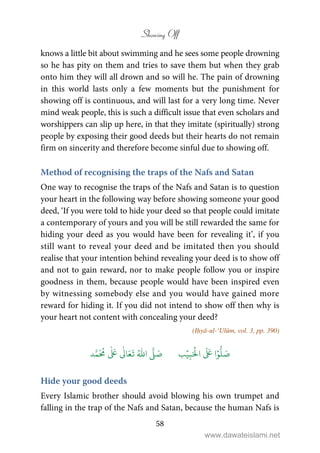 Showing Off
58
knows a little bit about swimming and he sees some people drowning
so he has pity on them and tries to save them but when they grab
onto him they will all drown and so will he. The pain of drowning
in this world lasts only a few moments but the punishment for
showing off is continuous, and will last for a very long time. Never
mind weak people, this is such a difficult issue that even scholars and
worshippers can slip up here, in that they imitate (spiritually) strong
people by exposing their good deeds but their hearts do not remain
firm on sincerity and therefore become sinful due to showing off.
Method of recognising the traps of the Nafs and Satan
One way to recognise the traps of the Nafs and Satan is to question
your heart in the following way before showing someone your good
deed, ‘If you were told to hide your deed so that people could imitate
a contemporary of yours and you will be still rewarded the same for
hiding your deed as you would have been for revealing it’, if you
still want to reveal your deed and be imitated then you should
realise that your intention behind revealing your deed is to show off
and not to gain reward, nor to make people follow you or inspire
goodness in them, because people would have been inspired even
by witnessing somebody else and you would have gained more
reward for hiding it. If you did not intend to show off then why is
your heart not content with concealing your deed?
(Iḥyā-ul-‘Ulūm, vol. 3, pp. 390)
َ ۡ
‫ال‬
َ َ
‫ا‬ۡ‫و‬
ُّ
‫ل‬ َ‫ص‬ِ‫ب‬ۡ‫ي‬‫ب‬ُ ّٰ
‫ا‬
َّ
‫ل‬ َ‫ص‬‫د‬َّ‫م‬
َ ُ
‫م‬
ٰ َ ٰ
Ǔ‫ا‬َ‫ع‬
َ
‫ت‬
Hide your good deeds
Every Islamic brother should avoid blowing his own trumpet and
falling in the trap of the Nafs and Satan, because the human Nafs is
www.dawateislami.net
 