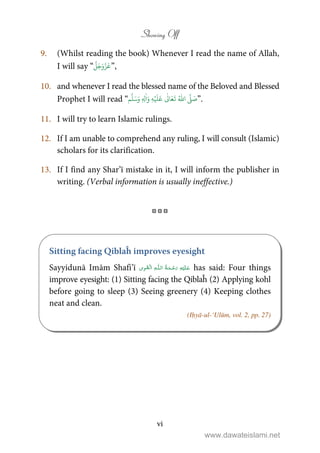 Showing Off
vi
9. (Whilst reading the book) Whenever I read the name of Allah,
I will say “
َّ
‫ل‬َ‫ج‬َ‫و‬َّ‫ز‬
َ
‫ع‬”,
10. and whenever I read the blessed name of the Beloved and Blessed
Prophet I will read “ ِ‫ل‬
ٰ
‫ا‬َ‫و‬ ِ‫ه‬ۡ‫ي‬
َ
‫ل‬
َ
‫ع‬
ٰ
Ǔ‫ا‬َ‫ع‬
َ
‫ت‬ ُ ّٰ
‫ا‬
َّ
‫ل‬ َ‫ص‬ٖ‫م‬
َّ
‫ل‬َ‫س‬َ‫و‬ ”.
11. I will try to learn Islamic rulings.
12. If I am unable to comprehend any ruling, I will consult (Islamic)
scholars for its clarification.
13. If I find any Shar’ī mistake in it, I will inform the publisher in
writing. (Verbal information is usually ineffective.)
•••
Sitting facing Qiblaĥ improves eyesight
Sayyidunā Imām Shafi’ī   ȹ ۡ has said: Four things
improve eyesight: (1) Sitting facing the Qiblaĥ (2) Applying kohl
before going to sleep (3) Seeing greenery (4) Keeping clothes
neat and clean.
(Iḥyā-ul-‘Ulūm, vol. 2, pp. 27)
www.dawateislami.net
 
