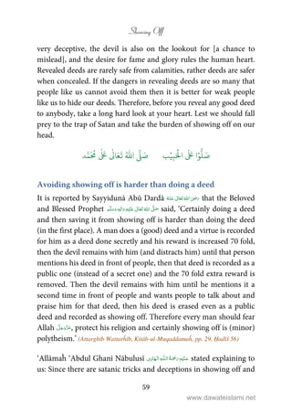 Showing Off
59
very deceptive, the devil is also on the lookout for [a chance to
mislead], and the desire for fame and glory rules the human heart.
Revealed deeds are rarely safe from calamities, rather deeds are safer
when concealed. If the dangers in revealing deeds are so many that
people like us cannot avoid them then it is better for weak people
like us to hide our deeds. Therefore, before you reveal any good deed
to anybody, take a long hard look at your heart. Lest we should fall
prey to the trap of Satan and take the burden of showing off on our
head.
َ ۡ
‫ال‬
َ َ
‫ا‬ۡ‫و‬
ُّ
‫ل‬ َ‫ص‬ِ‫ب‬ۡ‫ي‬‫ب‬
َّ
‫ل‬ َ‫ص‬ُ ّٰ
‫ا‬‫د‬َّ‫م‬
َ ُ
‫م‬
ٰ َ ٰ
Ǔ‫ا‬َ‫ع‬
َ
‫ت‬
Avoiding showing off is harder than doing a deed
It is reported by Sayyidunā Abū Dardā      ʝ that the Beloved
and Blessed Prophet ٖ   ʋ     ʄ  said, ‘Certainly doing a deed
and then saving it from showing off is harder than doing the deed
(in the first place). A man does a (good) deed and a virtue is recorded
for him as a deed done secretly and his reward is increased 70 fold,
then the devil remains with him (and distracts him) until that person
mentions his deed in front of people, then that deed is recorded as a
public one (instead of a secret one) and the 70 fold extra reward is
removed. Then the devil remains with him until he mentions it a
second time in front of people and wants people to talk about and
praise him for that deed, then his deed is erased even as a public
deed and recorded as showing off. Therefore every man should fear
Allah , protect his religion and certainly showing off is (minor)
polytheism.’ (Attarghīb Wattarĥīb, Kitāb-ul-Muqaddamaĥ, pp. 29, Ḥadīš 56)
‘Allāmaĥ ‘Abdul Ghanī Nābulusī ۡ   ȹۡ   stated explaining to
us: Since there are satanic tricks and deceptions in showing off and
www.dawateislami.net
 