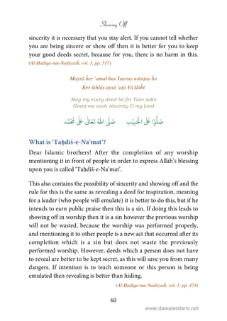 Showing Off
60
sincerity it is necessary that you stay alert. If you cannot tell whether
you are being sincere or show off then it is better for you to keep
your good deeds secret, because for you, there is no harm in this.
(Al-Ḥadīqa-tun-Nadiyyaĥ, vol. 1, pp. 517)
Mayrā ĥer ‘amal bas Tayray wāsiṭay ĥo
Ker ikhlāṣ aysā ‘aṭā Yā Ilāĥī
May my every deed be for Your sake
Grant me such sincerity O my Lord
َ ۡ
‫ال‬
َ َ
‫ا‬ۡ‫و‬
ُّ
‫ل‬ َ‫ص‬ِ‫ب‬ۡ‫ي‬‫ب‬ُ ّٰ
‫ا‬
َّ
‫ل‬ َ‫ص‬‫د‬َّ‫م‬
َ ُ
‫م‬
ٰ َ ٰ
Ǔ‫ا‬َ‫ع‬
َ
‫ت‬
What is ‘Taḥdīš-e-Na’mat’?
Dear Islamic brothers! After the completion of any worship
mentioning it in front of people in order to express Allah’s blessing
upon you is called ‘Taḥdīš-e-Na’mat’.
This also contains the possibility of sincerity and showing off and the
rule for this is the same as revealing a deed for inspiration, meaning
for a leader (who people will emulate) it is better to do this, but if he
intends to earn public praise then this is a sin. If doing this leads to
showing off in worship then it is a sin however the previous worship
will not be wasted, because the worship was performed properly,
and mentioning it to other people is a new act that occurred after its
completion which is a sin but does not waste the previously
performed worship. However, deeds which a person does not have
to reveal are better to be kept secret, as this will save you from many
dangers. If intention is to teach someone or this person is being
emulated then revealing is better than hiding.
(Al-Ḥadīqa-tun-Nadiyyaĥ, vol. 1, pp. 474)
www.dawateislami.net
 