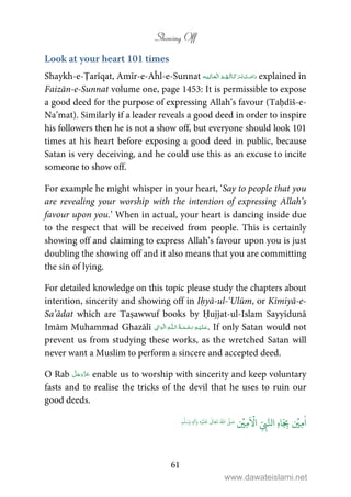 Showing Off
61
Look at your heart 101 times
Shaykh-e-Ṭarīqat, Amīr-e-Aĥl-e-Sunnat    explained in
Faizān-e-Sunnat volume one, page 1453: It is permissible to expose
a good deed for the purpose of expressing Allah’s favour (Taḥdīš-e-
Na’mat). Similarly if a leader reveals a good deed in order to inspire
his followers then he is not a show off, but everyone should look 101
times at his heart before exposing a good deed in public, because
Satan is very deceiving, and he could use this as an excuse to incite
someone to show off.
For example he might whisper in your heart, ‘Say to people that you
are revealing your worship with the intention of expressing Allah’s
favour upon you.’ When in actual, your heart is dancing inside due
to the respect that will be received from people. This is certainly
showing off and claiming to express Allah’s favour upon you is just
doubling the showing off and it also means that you are committing
the sin of lying.
For detailed knowledge on this topic please study the chapters about
intention, sincerity and showing off in Iḥyā-ul-‘Ulūm, or Kīmiyā-e-
Sa’ādat which are Taṣawwuf books by Ḥujjat-ul-Islam Sayyidunā
Imām Muhammad Ghazālī ۡ   ȹ     ۡ . If only Satan would not
prevent us from studying these works, as the wretched Satan will
never want a Muslim to perform a sincere and accepted deed.
O Rab enable us to worship with sincerity and keep voluntary
fasts and to realise the tricks of the devil that he uses to ruin our
good deeds.
ٰ
‫ا‬ِ‫م‬
ۡ
‫ي‬ِ
ّ
ِ‫ب‬َّ‫ال‬ ِ‫ه‬‫ا‬َ
ِ‫ب‬
َ ۡ
‫ا‬ِ‫م‬
ۡ
‫ي‬ُ ّٰ
‫ا‬
َّ
‫ل‬ َ‫ص‬
َ
‫ل‬َ‫ع‬
ٰ
Ǔ‫ا‬َ‫ع‬
َ
‫ت‬ِ‫ه‬ۡ‫ي‬ِ‫ل‬
ٰ
‫ا‬َ‫و‬ٖ‫م‬
َّ
‫ل‬َ‫س‬َ‫و‬
www.dawateislami.net
 