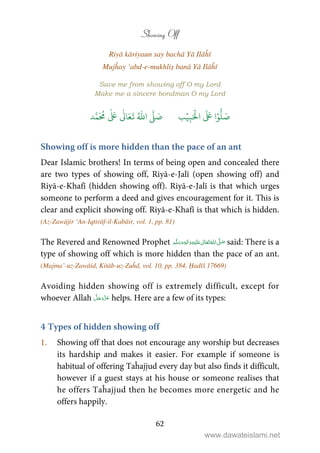 Showing Off
62
Riyā kāriyaun say bachā Yā Ilāĥī
Mujĥay ‘abd-e-mukhliṣ banā Yā Ilāĥī
Save me from showing off O my Lord
Make me a sincere bondman O my Lord
َ ۡ
‫ال‬
َ َ
‫ا‬ۡ‫و‬
ُّ
‫ل‬ َ‫ص‬ِ‫ب‬ۡ‫ي‬‫ب‬ُ ّٰ
‫ا‬
َّ
‫ل‬ َ‫ص‬‫د‬َّ‫م‬
َ ُ
‫م‬
ٰ َ ٰ
Ǔ‫ا‬َ‫ع‬
َ
‫ت‬
Showing off is more hidden than the pace of an ant
Dear Islamic brothers! In terms of being open and concealed there
are two types of showing off, Riyā-e-Jalī (open showing off) and
Riyā-e-Khafī (hidden showing off). Riyā-e-Jalī is that which urges
someone to perform a deed and gives encouragement for it. This is
clear and explicit showing off. Riyā-e-Khafī is that which is hidden.
(Az-Zawājir ‘An-Iqtirāf-il-Kabāir, vol. 1, pp. 81)
The Revered and Renowned Prophet ٖ   ʋ     ʄ  said: There is a
type of showing off which is more hidden than the pace of an ant.
(Majma’-uz-Zawāid, Kitāb-uz-Zuĥd, vol. 10, pp. 384, Ḥadīš 17669)
Avoiding hidden showing off is extremely difficult, except for
whoever Allah helps. Here are a few of its types:
4 Types of hidden showing off
1. Showing off that does not encourage any worship but decreases
its hardship and makes it easier. For example if someone is
habitual of offering Taĥajjud every day but also finds it difficult,
however if a guest stays at his house or someone realises that
he offers Taĥajjud then he becomes more energetic and he
offers happily.
www.dawateislami.net
 