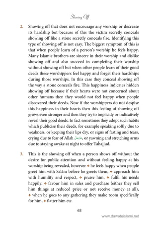 Showing Off
63
2. Showing off that does not encourage any worship or decrease
its hardship but because of this the victim secretly conceals
showing off like a stone secretly conceals fire. Identifying this
type of showing off is not easy. The biggest symptom of this is
that when people learn of a person’s worship he feels happy.
Many Islamic brothers are sincere in their worship and dislike
showing off and also succeed in completing their worship
without showing off but when other people learn of their good
deeds these worshippers feel happy and forget their hardships
during those worships. In this case they conceal showing off
the way a stone conceals fire. This happiness indicates hidden
showing off because if their hearts were not concerned about
other humans then they would not feel happy when people
discovered their deeds. Now if the worshippers do not despise
this happiness in their hearts then this feeling of showing off
grows even stronger and then they try to implicitly or indicatively
reveal their good deeds. In fact sometimes they adopt such habits
which publicise their deeds, for example speaking softly due to
weakness, or keeping their lips dry, or signs of fasting and tears,
crying due to fear of Allah , or yawning and stretching arms
due to staying awake at night to offer Taĥajjud.
3. This is the showing off when a person shows off without the
desire for public attention and without feeling happy at his
worship being revealed, however C he feels happy when people
greet him with Salām before he greets them, C approach him
with humility and respect, C praise him, C fulfil his needs
happily, C favour him in sales and purchase (either they sell
him things at reduced price or not receive money at all),
C when he goes to any gathering they make room specifically
for him, C flatter him etc.
www.dawateislami.net
 
