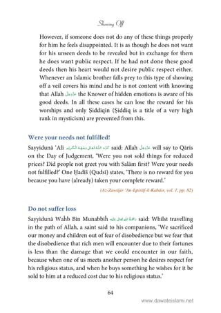 Showing Off
64
However, if someone does not do any of these things properly
for him he feels disappointed. It is as though he does not want
for his unseen deeds to be revealed but in exchange for them
he does want public respect. If he had not done these good
deeds then his heart would not desire public respect either.
Whenever an Islamic brother falls prey to this type of showing
off a veil covers his mind and he is not content with knowing
that Allah the Knower of hidden emotions is aware of his
good deeds. In all these cases he can lose the reward for his
worships and only Ṣiddīqīn (Ṣiddīq is a title of a very high
rank in mysticism) are prevented from this.
Were your needs not fulfilled!
Sayyidunā ‘Alī ȹ   ۡ   ۡ ۡ said: Allah will say to Qārīs
on the Day of Judgement, ‘Were you not sold things for reduced
prices? Did people not greet you with Salām first? Were your needs
not fulfilled?’ One Ḥadīš (Qudsī) states, ‘There is no reward for you
because you have (already) taken your complete reward.’
(Az-Zawājir ‘An-Iqtirāf-il-Kabāir, vol. 1, pp. 82)
Do not suffer loss
Sayyidunā Waĥb Bin Munabbiĥ  ʋ    said: Whilst travelling
in the path of Allah, a saint said to his companions, ‘We sacrificed
our money and children out of fear of disobedience but we fear that
the disobedience that rich men will encounter due to their fortunes
is less than the damage that we could encounter in our faith,
because when one of us meets another person he desires respect for
his religious status, and when he buys something he wishes for it be
sold to him at a reduced cost due to his religious status.’
www.dawateislami.net
 