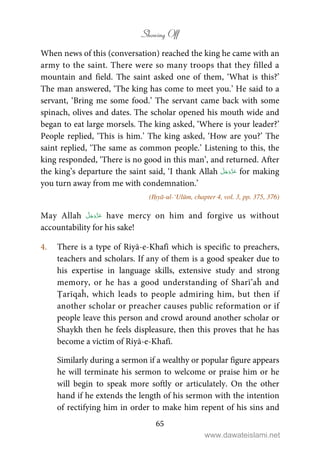 Showing Off
65
When news of this (conversation) reached the king he came with an
army to the saint. There were so many troops that they filled a
mountain and field. The saint asked one of them, ‘What is this?’
The man answered, ‘The king has come to meet you.’ He said to a
servant, ‘Bring me some food.’ The servant came back with some
spinach, olives and dates. The scholar opened his mouth wide and
began to eat large morsels. The king asked, ‘Where is your leader?’
People replied, ‘This is him.’ The king asked, ‘How are you?’ The
saint replied, ‘The same as common people.’ Listening to this, the
king responded, ‘There is no good in this man’, and returned. After
the king’s departure the saint said, ‘I thank Allah for making
you turn away from me with condemnation.’
(Iḥyā-ul-‘Ulūm, chapter 4, vol. 3, pp. 375, 376)
May Allah have mercy on him and forgive us without
accountability for his sake!
4. There is a type of Riyā-e-Khafī which is specific to preachers,
teachers and scholars. If any of them is a good speaker due to
his expertise in language skills, extensive study and strong
memory, or he has a good understanding of Sharī’aĥ and
Ṭarīqaĥ, which leads to people admiring him, but then if
another scholar or preacher causes public reformation or if
people leave this person and crowd around another scholar or
Shaykh then he feels displeasure, then this proves that he has
become a victim of Riyā-e-Khafī.
Similarly during a sermon if a wealthy or popular figure appears
he will terminate his sermon to welcome or praise him or he
will begin to speak more softly or articulately. On the other
hand if he extends the length of his sermon with the intention
of rectifying him in order to make him repent of his sins and
www.dawateislami.net
 