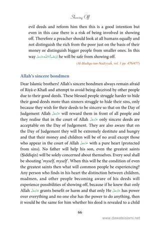 Showing Off
66
evil deeds and reform him then this is a good intention but
even in this case there is a risk of being involved in showing
off. Therefore a preacher should look at all humans equally and
not distinguish the rich from the poor just on the basis of their
money or distinguish bigger people from smaller ones. In this
way   ȹ ˠ   he will be safe from showing off.
(Al-Ḥadīqa-tun-Nadiyyaĥ, vol. 1 pp. 476/477)
Allah’s sincere bondmen
Dear Islamic brothers! Allah’s sincere bondmen always remain afraid
of Riyā-e-Khafī and attempt to avoid being deceived by other people
due to their good deeds. These blessed people struggle harder to hide
their good deeds more than sinners struggle to hide their sins, only
because they wish for their deeds to be sincere so that on the Day of
Judgement Allah will reward them in front of all people and
they realise that in the court of Allah only sincere deeds are
acceptable on the Day of Judgement. They are also aware that on
the Day of Judgement they will be extremely destitute and hungry
and that their money and children will be of no avail except those
who appear in the court of Allah with a pure heart (protected
from sins). No father will help his son, even the greatest saints
(Ṣiddīqīn) will be solely concerned about themselves. Every soul shall
be shouting ‘myself, myself’. When this will be the condition of even
the greatest saints then what will common people be experiencing?
Any person who finds in his heart the distinction between children,
madmen, and other people becoming aware of his deeds will
experience possibilities of showing off, because if he knew that only
Allah grants benefit or harm and that only He has power
over everything and no one else has the power to do anything, then
it would be the same for him whether his deed is revealed to a child
www.dawateislami.net
 