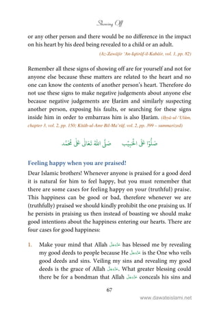 Showing Off
67
or any other person and there would be no difference in the impact
on his heart by his deed being revealed to a child or an adult.
(Az-Zawājir ‘An-Iqtirāf-il-Kabāir, vol. 1, pp. 82)
Remember all these signs of showing off are for yourself and not for
anyone else because these matters are related to the heart and no
one can know the contents of another person’s heart. Therefore do
not use these signs to make negative judgements about anyone else
because negative judgements are Ḥarām and similarly suspecting
another person, exposing his faults, or searching for these signs
inside him in order to embarrass him is also Ḥarām. (Iḥyā-ul-‘Ulūm,
chapter 3, vol. 2, pp. 150; Kitāb-ul-Amr Bil-Ma’rūf, vol. 2, pp. 399 – summarized)
َ ۡ
‫ال‬
َ َ
‫ا‬ۡ‫و‬
ُّ
‫ل‬ َ‫ص‬ِ‫ب‬ۡ‫ي‬‫ب‬ُ ّٰ
‫ا‬
َّ
‫ل‬ َ‫ص‬‫د‬َّ‫م‬
َ ُ
‫م‬
ٰ َ ٰ
Ǔ‫ا‬َ‫ع‬
َ
‫ت‬
Feeling happy when you are praised!
Dear Islamic brothers! Whenever anyone is praised for a good deed
it is natural for him to feel happy, but you must remember that
there are some cases for feeling happy on your (truthful) praise.
This happiness can be good or bad, therefore whenever we are
(truthfully) praised we should kindly prohibit the one praising us. If
he persists in praising us then instead of boasting we should make
good intentions about the happiness entering our hearts. There are
four cases for good happiness:
1. Make your mind that Allah has blessed me by revealing
my good deeds to people because He is the One who veils
good deeds and sins. Veiling my sins and revealing my good
deeds is the grace of Allah . What greater blessing could
there be for a bondman that Allah conceals his sins and
www.dawateislami.net
 