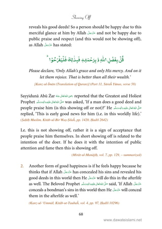 Showing Off
68
reveals his good deeds! So a person should be happy due to this
merciful glance at him by Allah and not be happy due to
public praise and respect (and this would not be showing off),
as Allah has stated:
ٰۡۡ
ٖ
ٰۡۡ ۡۡ
Please declare, ‘Only Allah’s grace and only His mercy. And on it
let them rejoice. That is better than all their wealth.’
[Kanz-ul-Īmān (Translation of Quran)] (Part 11, Sūraĥ Yūnus, verse 58)
Sayyidunā Abū Żar      ʝ reported that the Greatest and Holiest
Prophet ٖ   ʋ     ʄ  was asked, ‘If a man does a good deed and
people praise him (is this showing off or not)?’ He ٖ   ʋ     ʄ 
replied, ‘This is early good news for him (i.e. in this worldly life).’
(Ṣaḥīḥ Muslim, Kitāb-ul-Bir Waṣ-Ṣilaĥ, pp. 1420, Ḥadīš 2642)
I.e. this is not showing off, rather it is a sign of acceptance that
people praise him themselves. In short showing off is related to the
intention of the doer. If he does it with the intention of public
attention and fame then this is showing off.
(Mirāt-ul-Manājīḥ, vol. 7, pp. 129, – summarized)
2. Another form of good happiness is if he feels happy because he
thinks that if Allah has concealed his sins and revealed his
good deeds in this world then He will do this in the afterlife
as well. The Beloved Prophet ٖ   ʋ     ʄ  said, ‘If Allah
conceals a bondman’s sins in this world then He will conceal
them in the afterlife as well.’
(Kanz-ul-‘Ummāl, Kitāb-ut-Taubaĥ, vol. 4, pp. 97, Ḥadīš 10296)
www.dawateislami.net
 