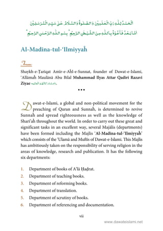 vii
ۡ ٰۡۡ ٰ ٰٰۡۡ ۡۡ
ٰٰۡۡ ۡۡۡ
ٰ
ٰ ۡۡ
Al-Madīna-tul-‘Ilmiyyaĥ
From:
Shaykh-e-Ṭarīqat Amīr-e-Aĥl-e-Sunnat, founder of Dawat-e-Islami,
‘Allāmaĥ Maulānā Abu Bilal Muhammad Ilyas Attar Qadiri Razavi
Ziyae     .
awat-e-Islami, a global and non-political movement for the
preaching of Quran and Sunnaĥ, is determined to revive
Sunnaĥ and spread righteousness as well as the knowledge of
Sharī’aĥ throughout the world. In order to carry out these great and
significant tasks in an excellent way, several Majālis (departments)
have been formed including the Majlis ‘Al-Madīna-tul-‘Ilmiyyaĥ’
which consists of the ‘Ulamā and Muftīs of Dawat-e-Islami. This Majlis
has ambitiously taken on the responsibility of serving religion in the
areas of knowledge, research and publication. It has the following
six departments:
1. Department of books of A’lā Ḥaḍrat.
2. Department of teaching books.
3. Department of reforming books.
4. Department of translation.
5. Department of scrutiny of books.
6. Department of referencing and documentation.
D
www.dawateislami.net
 