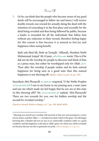 Showing Off
69
3. Or he can think that the people who become aware of my good
deeds will be encouraged to follow me and hence I will receive
double reward, one reward for actually doing the deed with the
intention of concealing it in the first place and secondly for the
deed being revealed and thus being followed by public, because
a leader is rewarded for all the individuals that follow him
without any reduction in their reward, therefore feeling happy
for this reason is fine because it is natural to feel joy and
happiness when seeing benefit.
Ṣadr-ush-Sharī’aĥ, Badr-uṭ-Ṭarīqaĥ, ‘Allāmaĥ, Maulānā Muftī
Muhammad Amjad ‘Alī A’ẓamī ۡ   ȹ     wrote: This is if he
did not do the worship for people to discover and think of him
as a pious man, but rather he worshipped only for Allah .
Then after the worship if people realise and he feels natural
happiness for being seen in a good state then this natural
happiness is not showing off. (Baĥār-e-Sharī’at, part 16, pp. 238)
Sayyidunā Abū Ĥurayraĥ      ʝ enquired, ‘O the Noble Prophet
ٖ   ʋ     ʄ  ! I was in my home in my praying area, a man came
and saw me which made me feel happy that he saw me in this state
(is this showing off)?’ He ٖ   ʋ     ʄ  replied, ‘Abū Ĥurayraĥ!
There are two rewards for you, one for hidden worship and the
second for revealed worship.’1
(Sharḥ-us-Sunnaĥ, Kitāb-ur-Raqāq, vol. 7, pp. 346, Ḥadīš 4036)
1
Meaning you started your worship with sincerity in that you were praying in a corner
of your house, and then Allah revealed your deed, which is His grace. You felt happy
knowing that a Muslim did not see you in an undesirable condition rather in a good
condition, and this happiness is also due to Allah’s grace, for which you will be rewarded
too because this joy was due to gratitude not pride. (Mirāt-ul-Manājīḥ, vol. 7, pp. 133)
www.dawateislami.net
 