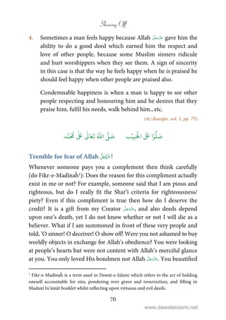 Showing Off
70
4. Sometimes a man feels happy because Allah gave him the
ability to do a good deed which earned him the respect and
love of other people, because some Muslim sinners ridicule
and hurt worshippers when they see them. A sign of sincerity
in this case is that the way he feels happy when he is praised he
should feel happy when other people are praised also.
Condemnable happiness is when a man is happy to see other
people respecting and honouring him and he desires that they
praise him, fulfil his needs, walk behind him., etc.
(Az-Zawājir, vol. 1, pp. 77)
َ ۡ
‫ال‬
َ َ
‫ا‬ۡ‫و‬
ُّ
‫ل‬ َ‫ص‬ِ‫ب‬ۡ‫ي‬‫ب‬ُ ّٰ
‫ا‬
َّ
‫ل‬ َ‫ص‬‫د‬َّ‫م‬
َ ُ
‫م‬
ٰ َ ٰ
Ǔ‫ا‬َ‫ع‬
َ
‫ت‬
Tremble for fear of Allah !
Whenever someone pays you a complement then think carefully
(do Fikr-e-Madīnaĥ1
): Does the reason for this compliment actually
exist in me or not? For example, someone said that I am pious and
righteous, but do I really fit the Shar’ī criteria for righteousness/
piety? Even if this compliment is true then how do I deserve the
credit? It is a gift from my Creator , and also deeds depend
upon one’s death, yet I do not know whether or not I will die as a
believer. What if I am summoned in front of these very people and
told, ‘O sinner! O deceiver! O show off! Were you not ashamed to buy
worldly objects in exchange for Allah’s obedience? You were looking
at people’s hearts but were not content with Allah’s merciful glance
at you. You only loved His bondmen not Allah . You beautified
1
Fikr-e-Madīnaĥ is a term used in Dawat-e-Islami which refers to the act of holding
oneself accountable for sins, pondering over grave and resurrection, and filling in
Madanī In’āmāt booklet whilst reflecting upon virtuous and evil deeds.
www.dawateislami.net
 