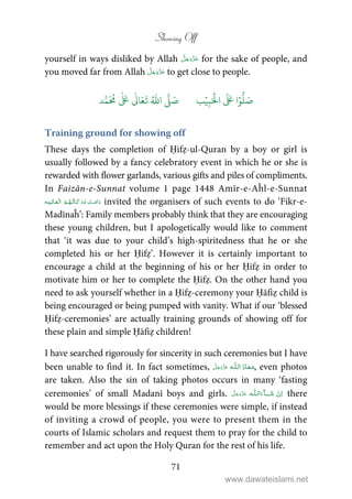 Showing Off
71
yourself in ways disliked by Allah for the sake of people, and
you moved far from Allah to get close to people.
َ ۡ
‫ال‬
َ َ
‫ا‬ۡ‫و‬
ُّ
‫ل‬ َ‫ص‬ِ‫ب‬ۡ‫ي‬‫ب‬ُ ّٰ
‫ا‬
َّ
‫ل‬ َ‫ص‬‫د‬َّ‫م‬
َ ُ
‫م‬
ٰ َ ٰ
Ǔ‫ا‬َ‫ع‬
َ
‫ت‬
Training ground for showing off
These days the completion of Ḥifẓ-ul-Quran by a boy or girl is
usually followed by a fancy celebratory event in which he or she is
rewarded with flower garlands, various gifts and piles of compliments.
In Faizān-e-Sunnat volume 1 page 1448 Amīr-e-Aĥl-e-Sunnat
   invited the organisers of such events to do ‘Fikr-e-
Madīnaĥ’: Family members probably think that they are encouraging
these young children, but I apologetically would like to comment
that ‘it was due to your child’s high-spiritedness that he or she
completed his or her Ḥifẓ’. However it is certainly important to
encourage a child at the beginning of his or her Ḥifẓ in order to
motivate him or her to complete the Ḥifẓ. On the other hand you
need to ask yourself whether in a Ḥifẓ-ceremony your Ḥāfiẓ child is
being encouraged or being pumped with vanity. What if our ‘blessed
Ḥifẓ-ceremonies’ are actually training grounds of showing off for
these plain and simple Ḥāfiẓ children!
I have searched rigorously for sincerity in such ceremonies but I have
been unable to find it. In fact sometimes,  ȹ , even photos
are taken. Also the sin of taking photos occurs in many ‘fasting
ceremonies’ of small Madanī boys and girls.   ȹ ˠ   there
would be more blessings if these ceremonies were simple, if instead
of inviting a crowd of people, you were to present them in the
courts of Islamic scholars and request them to pray for the child to
remember and act upon the Holy Quran for the rest of his life.
www.dawateislami.net
 