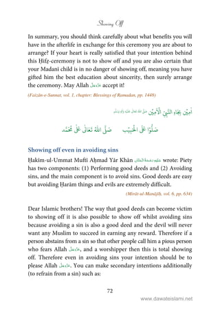 Showing Off
72
In summary, you should think carefully about what benefits you will
have in the afterlife in exchange for this ceremony you are about to
arrange? If your heart is really satisfied that your intention behind
this Ḥifẓ-ceremony is not to show off and you are also certain that
your Madanī child is in no danger of showing off, meaning you have
gifted him the best education about sincerity, then surely arrange
the ceremony. May Allah accept it!
(Faizān-e-Sunnat, vol. 1, chapter: Blessings of Ramadan, pp. 1448)
ٰ
‫ا‬ِ‫م‬
ۡ
‫ي‬ِ
ّ
ِ‫ب‬َّ‫ال‬ ِ‫ه‬‫ا‬َ
ِ‫ب‬
َ ۡ
‫ا‬ِ‫م‬
ۡ
‫ي‬ُ ّٰ
‫ا‬
َّ
‫ل‬ َ‫ص‬
َ
‫ل‬
َ
‫ع‬
ٰ
Ǔ‫ا‬َ‫ع‬
َ
‫ت‬ِ‫ه‬ۡ‫ي‬ِ‫ل‬
ٰ
‫ا‬َ‫و‬ٖ‫م‬
َّ
‫ل‬َ‫س‬َ‫و‬
َ ۡ
‫ال‬
َ َ
‫ا‬ۡ‫و‬
ُّ
‫ل‬ َ‫ص‬ِ‫ب‬ۡ‫ي‬‫ب‬ُ ّٰ
‫ا‬
َّ
‫ل‬ َ‫ص‬‫د‬َّ‫م‬
َ ُ
‫م‬
ٰ َ ٰ
Ǔ‫ا‬َ‫ع‬
َ
‫ت‬
Showing off even in avoiding sins
Ḥakīm-ul-Ummat Muftī Aḥmad Yār Khān    wrote: Piety
has two components: (1) Performing good deeds and (2) Avoiding
sins, and the main component is to avoid sins. Good deeds are easy
but avoiding Ḥarām things and evils are extremely difficult.
(Mirāt-ul-Manājīḥ, vol. 6, pp. 634)
Dear Islamic brothers! The way that good deeds can become victim
to showing off it is also possible to show off whilst avoiding sins
because avoiding a sin is also a good deed and the devil will never
want any Muslim to succeed in earning any reward. Therefore if a
person abstains from a sin so that other people call him a pious person
who fears Allah , and a worshipper then this is total showing
off. Therefore even in avoiding sins your intention should be to
please Allah . You can make secondary intentions additionally
(to refrain from a sin) such as:
www.dawateislami.net
 