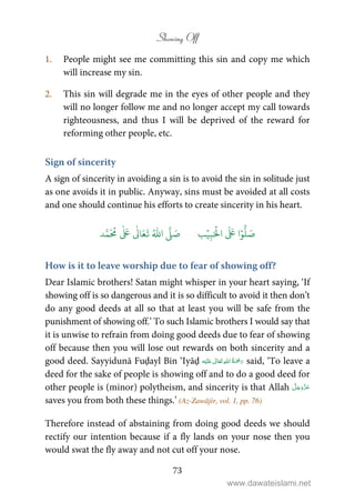 Showing Off
73
1. People might see me committing this sin and copy me which
will increase my sin.
2. This sin will degrade me in the eyes of other people and they
will no longer follow me and no longer accept my call towards
righteousness, and thus I will be deprived of the reward for
reforming other people, etc.
Sign of sincerity
A sign of sincerity in avoiding a sin is to avoid the sin in solitude just
as one avoids it in public. Anyway, sins must be avoided at all costs
and one should continue his efforts to create sincerity in his heart.
َ ۡ
‫ال‬
َ َ
‫ا‬ۡ‫و‬
ُّ
‫ل‬ َ‫ص‬ِ‫ب‬ۡ‫ي‬‫ب‬ُ ّٰ
‫ا‬
َّ
‫ل‬ َ‫ص‬‫د‬َّ‫م‬
َ ُ
‫م‬
ٰ َ ٰ
Ǔ‫ا‬َ‫ع‬
َ
‫ت‬
How is it to leave worship due to fear of showing off?
Dear Islamic brothers! Satan might whisper in your heart saying, ‘If
showing off is so dangerous and it is so difficult to avoid it then don’t
do any good deeds at all so that at least you will be safe from the
punishment of showing off.’ To such Islamic brothers I would say that
it is unwise to refrain from doing good deeds due to fear of showing
off because then you will lose out rewards on both sincerity and a
good deed. Sayyidunā Fuḍayl Bin ‘Iyāḍ ʋ      said, ‘To leave a
deed for the sake of people is showing off and to do a good deed for
other people is (minor) polytheism, and sincerity is that Allah
saves you from both these things.’ (Az-Zawājir, vol. 1, pp. 76)
Therefore instead of abstaining from doing good deeds we should
rectify our intention because if a fly lands on your nose then you
would swat the fly away and not cut off your nose.
www.dawateislami.net
 