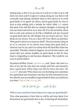 Showing Off
75
barking dog, in that if we go close to it and try to shut it up it will
bark even more and if we ignore it and go along our way then it will
eventually stop barking. Similarly Satan at first advises us to avoid
good deeds, if we ignore his advice and do good deeds, he tries to
trick us into making such a mistake for which Allah rejects
that deed. If he still fails then he whispers thoughts of showing off
into our hearts and incites us to show off. If we do not bother about
that as well, and continue to do Fikr-e-Madīnaĥ and stay focussed
on good deeds then he will whisper into our hearts and say, ‘Your
deeds are not sincere. You are a show off. Your efforts are pointless.
What good is there in an insincere deed?’ Thus he remains clung on
to us to convince us to refrain from doing that good deed in
whatever way he can, and if we refrain from the deed then Satan has
succeeded. Therefore whatever happens, do not let him rejoice, and
ensure that you remain steadfast on good deeds so that he loses
hope in misguiding us and becomes despaired. This would be our
success and his failure!
Sayyidunā Ibrāĥīm Taymī   ȹ ۡ said, ‘Satan calls man to a
door of sin, but the man does not comply with him and instead he
does a good deed. When Satan sees this he leaves the man.’ He
ʋ      also said, ‘When Satan sees you hesitating (you sometimes
do a good deed and sometimes not) then he feels interested in you,
but when he sees you steadfast on good deeds he hates you and leaves
you alone.’ (Iḥyā-ul-‘Ulūm, vol. 3, pp. 386)
َ ۡ
‫ال‬
َ َ
‫ا‬ۡ‫و‬
ُّ
‫ل‬ َ‫ص‬ِ‫ب‬ۡ‫ي‬‫ب‬ُ ّٰ
‫ا‬
َّ
‫ل‬ َ‫ص‬‫د‬َّ‫م‬
َ ُ
‫م‬
ٰ َ ٰ
Ǔ‫ا‬َ‫ع‬
َ
‫ت‬
Will we save ourselves from Satan if we stop our good deeds?
Then what guarantee is there that we will be safe from Satan if we
discontinue our good deeds due to fear of showing off. Remember,
www.dawateislami.net
 
