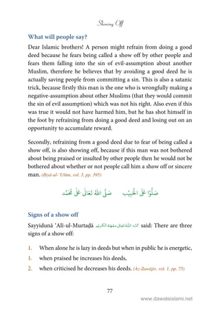 Showing Off
77
What will people say?
Dear Islamic brothers! A person might refrain from doing a good
deed because he fears being called a show off by other people and
fears them falling into the sin of evil-assumption about another
Muslim, therefore he believes that by avoiding a good deed he is
actually saving people from committing a sin. This is also a satanic
trick, because firstly this man is the one who is wrongfully making a
negative-assumption about other Muslims (that they would commit
the sin of evil assumption) which was not his right. Also even if this
was true it would not have harmed him, but he has shot himself in
the foot by refraining from doing a good deed and losing out on an
opportunity to accumulate reward.
Secondly, refraining from a good deed due to fear of being called a
show off, is also showing off, because if this man was not bothered
about being praised or insulted by other people then he would not be
bothered about whether or not people call him a show off or sincere
man. (Iḥyā-ul-‘Ulūm, vol. 3, pp. 395)
َ ۡ
‫ال‬
َ َ
‫ا‬ۡ‫و‬
ُّ
‫ل‬ َ‫ص‬ِ‫ب‬ۡ‫ي‬‫ب‬ُ ّٰ
‫ا‬
َّ
‫ل‬ َ‫ص‬‫د‬َّ‫م‬
َ ُ
‫م‬
ٰ َ ٰ
Ǔ‫ا‬َ‫ع‬
َ
‫ت‬
Signs of a show off
Sayyidunā ‘Alī-ul-Murtaḍā ȹ   ۡ   ۡ ۡ said: There are three
signs of a show off:
1. When alone he is lazy in deeds but when in public he is energetic,
1. when praised he increases his deeds,
2. when criticised he decreases his deeds. (Az-Zawājir, vol. 1, pp. 75)
www.dawateislami.net
 