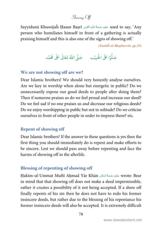 Showing Off
78
Sayyidunā Khuwājaĥ Ḥasan Baṣrī ۡ   ȹ     used to say, ‘Any
person who humiliates himself in front of a gathering is actually
praising himself and this is also one of the signs of showing off.’
(Tanbīĥ-ul-Mughtarrīn, pp.24)
َ ۡ
‫ال‬
َ َ
‫ا‬ۡ‫و‬
ُّ
‫ل‬ َ‫ص‬ِ‫ب‬ۡ‫ي‬‫ب‬ُ ّٰ
‫ا‬
َّ
‫ل‬ َ‫ص‬‫د‬َّ‫م‬
َ ُ
‫م‬
ٰ َ ٰ
Ǔ‫ا‬َ‫ع‬
َ
‫ت‬
We are not showing off are we?
Dear Islamic brothers! We should very honestly analyse ourselves.
Are we lazy in worship when alone but energetic in public? Do we
unnecessarily expose our good deeds to people after doing them?
Then if someone praises us do we feel proud and increase our deed?
Do we feel sad if no one praises us and decrease our religious deeds?
Do we enjoy worshipping in public but not in solitude? Do we criticise
ourselves in front of other people in order to impress them? etc.
Repent of showing off
Dear Islamic brothers! If the answer to these questions is yes then the
first thing you should immediately do is repent and make efforts to
be sincere. Lest we should pass away before repenting and face the
harms of showing off in the afterlife.
Blessing of repenting of showing off
Ḥakīm-ul-Ummat Muftī Aḥmad Yār Khān    wrote: Bear
in mind that that showing off does not make a deed impermissible,
rather it creates a possibility of it not being accepted. If a show off
finally repents of his sin then he does not have to redo his former
insincere deeds, but rather due to the blessing of his repentance his
former insincere deeds will also be accepted. It is extremely difficult
www.dawateislami.net
 