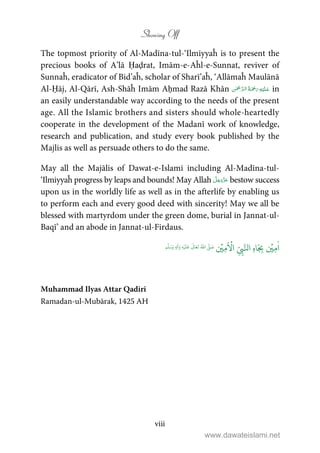 Showing Off
viii
The topmost priority of Al-Madīna-tul-‘Ilmiyyaĥ is to present the
precious books of A’lā Ḥaḍrat, Imām-e-Aĥl-e-Sunnat, reviver of
Sunnaĥ, eradicator of Bid’aĥ, scholar of Sharī’aĥ, ‘Allāmaĥ Maulānā
Al-Ḥāj, Al-Qārī, Ash-Shāĥ Imām Aḥmad Razā Khān     in
an easily understandable way according to the needs of the present
age. All the Islamic brothers and sisters should whole-heartedly
cooperate in the development of the Madanī work of knowledge,
research and publication, and study every book published by the
Majlis as well as persuade others to do the same.
May all the Majālis of Dawat-e-Islami including Al-Madīna-tul-
‘Ilmiyyaĥ progress by leaps and bounds! May Allah bestow success
upon us in the worldly life as well as in the afterlife by enabling us
to perform each and every good deed with sincerity! May we all be
blessed with martyrdom under the green dome, burial in Jannat-ul-
Baqī’ and an abode in Jannat-ul-Firdaus.
ٰ
‫ا‬ِ‫م‬
ۡ
‫ي‬ِ
ّ
ِ‫ب‬َّ‫ال‬ ِ‫ه‬‫ا‬َ
ِ‫ب‬
َ ۡ
‫ا‬ِ‫م‬
ۡ
‫ي‬ُ ّٰ
‫ا‬
َّ
‫ل‬ َ‫ص‬
َ
‫ل‬
َ
‫ع‬
ٰ
Ǔ‫ا‬َ‫ع‬
َ
‫ت‬ِ‫ه‬ۡ‫ي‬ِ‫ل‬
ٰ
‫ا‬َ‫و‬ٖ‫م‬
َّ
‫ل‬َ‫س‬َ‫و‬
Muhammad Ilyas Attar Qadiri
Ramadan-ul-Mubārak, 1425 AH
www.dawateislami.net
 