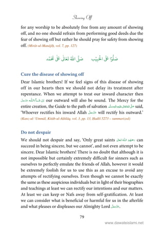 Showing Off
79
for any worship to be absolutely free from any amount of showing
off, and no one should refrain from performing good deeds due the
fear of showing off but rather he should pray for safety from showing
off. (Mirāt-ul-Manājīḥ, vol. 7, pp. 127)
َ ۡ
‫ال‬
َ َ
‫ا‬ۡ‫و‬
ُّ
‫ل‬ َ‫ص‬ِ‫ب‬ۡ‫ي‬‫ب‬ُ ّٰ
‫ا‬
َّ
‫ل‬ َ‫ص‬‫د‬َّ‫م‬
َ ُ
‫م‬
ٰ َ ٰ
Ǔ‫ا‬َ‫ع‬
َ
‫ت‬
Cure the disease of showing off
Dear Islamic brothers! If we feel signs of this disease of showing
off in our hearts then we should not delay its treatment after
repentance. When we attempt to treat our inward character then
  ȹ ˠ   our outward will also be sound. The Mercy for the
entire creation, the Guide to the path of salvation ٖ   ʋ     ʄ  said,
‘Whoever rectifies his inward Allah will rectify his outward.’
(Kanz-ul-‘Ummāl, Kitāb-ul-Akhlāq, vol. 3, pp. 13, Ḥadīš 5273 – summarized)
Do not despair
We should not despair and say, ‘Only great saints  ȹ  can
succeed in being sincere, but we cannot’, and not even attempt to be
sincere. Dear Islamic brothers! There is no doubt that although it is
not impossible but certainly extremely difficult for sinners such as
ourselves to perfectly emulate the friends of Allah, however it would
be extremely foolish for us to use this as an excuse to avoid any
attempts of rectifying ourselves. Even though we cannot be exactly
the same as these auspicious individuals but in light of their biographies
and teachings at least we can rectify our intentions and our matters.
At least we can keep or Nafs away from self-gratification. At least
we can consider what is beneficial or harmful for us in the afterlife
and what pleases or displeases our Almighty Lord .
www.dawateislami.net
 