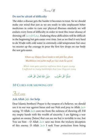 Showing Off
80
Do not be afraid of difficulty
The older a disease gets the harder it becomes to treat. So we should
make our mind that just as we are ready to take unpleasant bitter
medicines in order to cure our physical illnesses similarly we will
endure every form of difficulty in order to treat this inner disease of
showing off   ȹ ˠ   . Enduring these difficulties will be difficult
in the beginning but gets easier over time. Just as we find it very hard
to do Wuḍū with cold water in extremely cold temperature but once
we muster up the courage to pour the first few drops on our body
the rest gets easier.
Gham say khūgar ĥuwā insān to miṫ jātā ĥay gham
Mushkilayn itnī pařīn mujĥ per kay āsān ĥo gayīn
When man gets used to sadness then it goes away
I suffered so many hardships that now they are easy
َ ۡ
‫ال‬
َ َ
‫ا‬ۡ‫و‬
ُّ
‫ل‬ َ‫ص‬ِ‫ب‬ۡ‫ي‬‫ب‬ُ ّٰ
‫ا‬
َّ
‫ل‬ َ‫ص‬‫د‬َّ‫م‬
َ ُ
‫م‬
ٰ َ ٰ
Ǔ‫ا‬َ‫ع‬
َ
‫ت‬
10 CURES FOR SHOWING OFF
First cure
Ask Allah  for help
Dear Islamic brothers! Prayer is the weapon of a believer, we should
use it in our war against Satan and our Nafs and pray to Allah
saying, ‘O Allah cure me from the sickness of showing off. Fill
my empty hands with the wealth of sincerity. I am fighting a war
against an enemy [Satan] that can see me but is invisible to me, but
You see him – O Allah save me from the trickery deception
of this enemy. O Allah I seek Your protection from being
www.dawateislami.net
 