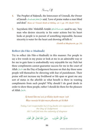Showing Off
84
4. The Prophet of Raḥmaĥ, the Intercessor of Ummaĥ, the Owner
of Jannaĥ ٖ   ʋ     ʄ  said, ‘Love of praise makes a man blind
and deaf.’ (Kanz-ul-‘Ummāl, Kitāb-ul-Akhlāq, vol. 3, pp. 185, Ḥadīš 7428)
5. Sayyidunā Abū ‘Abdullāĥ Anṭākī ۡ   ȹ    ˉ used to say, ‘Any
man who desires sincerity in his outer actions but his heart
looks at people is in pursuit of something impossible, because
sincerity is water for the heart and showing off kills it.’
(Tanbīĥ-ul-Mughtarrīn, pp. 24)
Reflect (do Fikr-e-Madīnaĥ)
Try to reflect (do Fikr-e-Madīnaĥ) in this manner: For people to
say a few words in my praise or look at me in an admirable way or
for me to gain fame is undoubtedly very enjoyable for my Nafs but
these compliments cannot guarantee success for me in the court of
Allah on the Day of Judgement because on that day these same
people will themselves be shivering with fear of punishment. Their
praise will not increase my livelihood or life-span or grant me any
sort of status in the afterlife so what benefit is there in wanting
compliments from such people? Why should I do good deeds in
order to show these people, rather I should do them for the pleasure
of Allah .
Āj bantā ĥūn mu’aziz jo kĥulay ḥashr mayn ‘ayb
Ĥāye ruswāyī kī āfat mayn pĥansūn gā Yā Rab
Today I act respectable but if my faults are exposed on
the Day of Judgement
Ah! I will fall into the calamity of disgrace
َ ۡ
‫ال‬
َ َ
‫ا‬ۡ‫و‬
ُّ
‫ل‬ َ‫ص‬ِ‫ب‬ۡ‫ي‬‫ب‬ُ ّٰ
‫ا‬
َّ
‫ل‬ َ‫ص‬‫د‬َّ‫م‬
َ ُ
‫م‬
ٰ َ ٰ
Ǔ‫ا‬َ‫ع‬
َ
‫ت‬
www.dawateislami.net
 