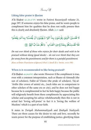 Showing Off
85
Liking false praise is Ḥarām
A’lā Ḥaḍrat ʋ      wrote in Fatāwā Razawiyyaĥ volume 21,
page 597: If someone enjoys his false praise, and he wants people to
compliment him for qualities that he does not really possess then
this is clearly and absolutely Ḥarām. Allah said:
ۡۡۡ ۡۤۡۡۡۡ ۡۡۡ ۡ
ۡ ۡۡۡۡ
Do not ever think of those who rejoice for their deeds and wish to be
praised without doing (good deeds) – do not ever think that they are
far away from the punishment; and for them is a painful punishment.
[Kanz-ul-Īmān (Translation of Quran)] (Part 3, Sūraĥ Āl-e-‘Imrān, verse 188)
When is it recommended to like being praised?
A’lā Ḥaḍrat ʋ      also wrote: However if the compliment is true,
even with a common interpretation, such as Shams-ul-Aimmaĥ (the
sun of scholars), Fakhr-ul-‘Ulamā (the pride of scholars), Tāj-ul-
‘Ārifīn (the crown of saints) etc., (such titles are in comparison to
other scholars of the same era or city), and he does not feel happy
because he is complimented in fact he feels happy because the public
will religiously benefit from these compliments by appreciating this
scholar and accepting his advice wholeheartedly then this is not in
actual fact ‘loving self-praise’ in fact it is ‘loving the welfare of
Muslims’ which is a part of our faith.
It states in Ṭarīqaĥ Muhammadiyyaĥ and Ḥadīqaĥ Nadiyyaĥ:
There are three causes for the desire to rule and love, secondly he
wants power for the purpose of establishing justice, glorifying Islam
www.dawateislami.net
 