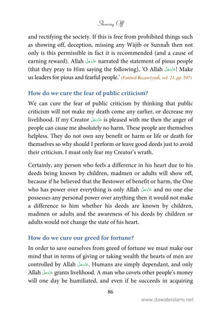 Showing Off
86
and rectifying the society. If this is free from prohibited things such
as showing off, deception, missing any Wājib or Sunnaĥ then not
only is this permissible in fact it is recommended (and a cause of
earning reward). Allah narrated the statement of pious people
(that they pray to Him saying the following), ‘O Allah ! Make
us leaders for pious and fearful people.’ (Fatāwā Razawiyyaĥ, vol. 21, pp. 597)
How do we cure the fear of public criticism?
We can cure the fear of public criticism by thinking that public
criticism will not make my death come any earlier, or decrease my
livelihood. If my Creator is pleased with me then the anger of
people can cause me absolutely no harm. These people are themselves
helpless. They do not own any benefit or harm or life or death for
themselves so why should I perform or leave good deeds just to avoid
their criticism. I must only fear my Creator’s wrath.
Certainly, any person who feels a difference in his heart due to his
deeds being known by children, madmen or adults will show off,
because if he believed that the Bestower of benefit or harm, the One
who has power over everything is only Allah and no one else
possesses any personal power over anything then it would not make
a difference to him whether his deeds are known by children,
madmen or adults and the awareness of his deeds by children or
adults would not change the state of his heart.
How do we cure our greed for fortune?
In order to save ourselves from greed of fortune we must make our
mind that in terms of giving or taking wealth the hearts of men are
controlled by Allah . Humans are simply dependant, and only
Allah grants livelihood. A man who covets other people’s money
will one day be humiliated, and even if he succeeds in acquiring
www.dawateislami.net
 